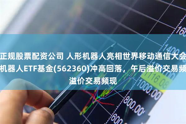 正规股票配资公司 人形机器人亮相世界移动通信大会！机器人ETF基金(562360)冲高回落，午后溢价交易频现