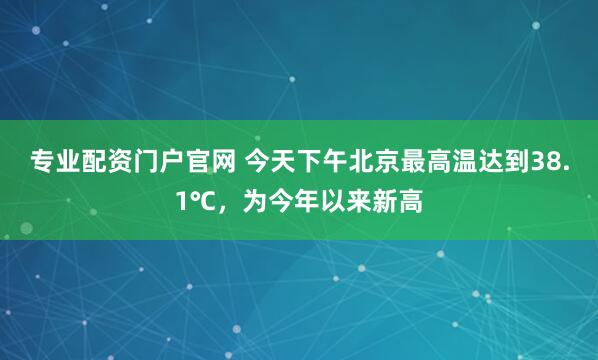 专业配资门户官网 今天下午北京最高温达到38.1℃，为今年以来新高