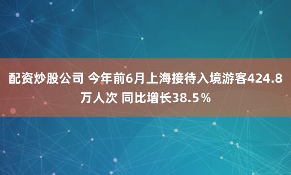 配资炒股公司 今年前6月上海接待入境游客424.8万人次 同比增长38.5％