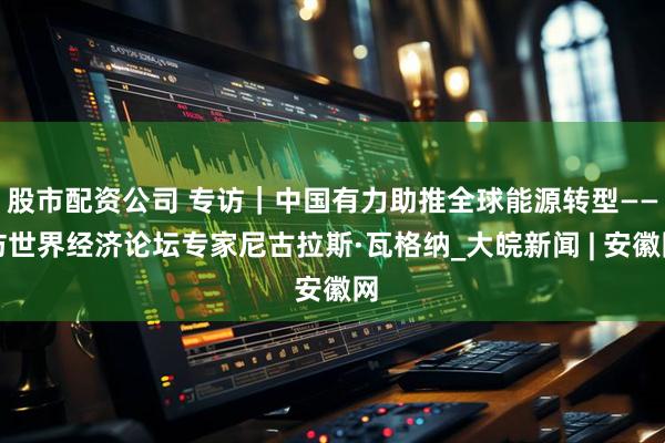 股市配资公司 专访｜中国有力助推全球能源转型——访世界经济论坛专家尼古拉斯·瓦格纳_大皖新闻 | 安徽网