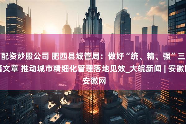 配资炒股公司 肥西县城管局：做好“统、精、强”三篇文章 推动城市精细化管理落地见效_大皖新闻 | 安徽网