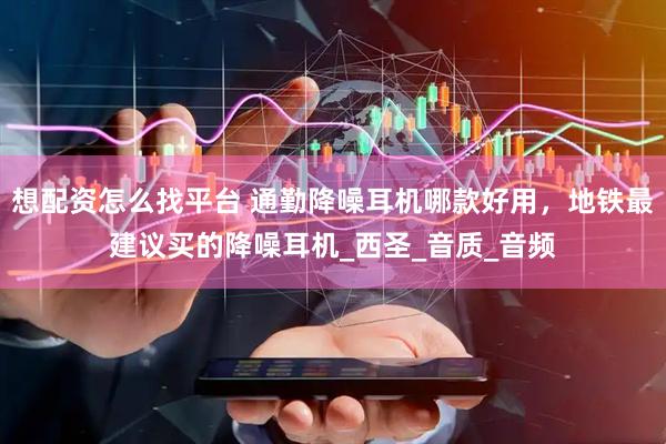 想配资怎么找平台 通勤降噪耳机哪款好用，地铁最建议买的降噪耳机_西圣_音质_音频