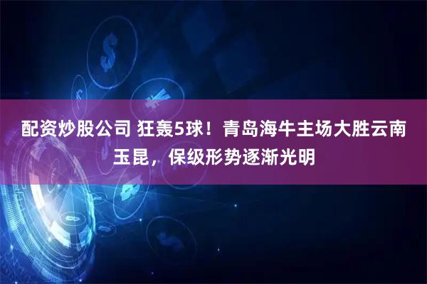 配资炒股公司 狂轰5球！青岛海牛主场大胜云南玉昆，保级形势逐渐光明