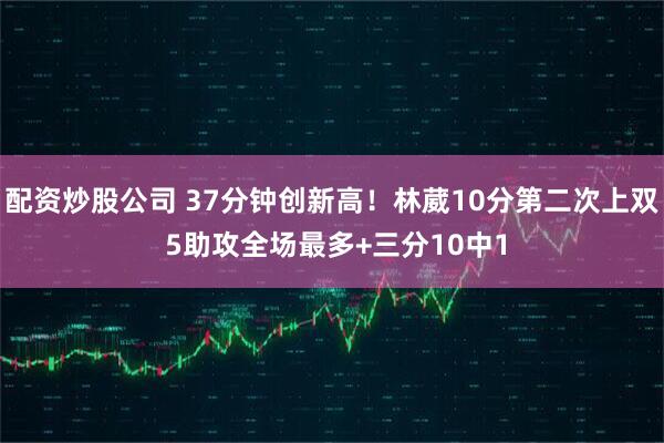 配资炒股公司 37分钟创新高！林葳10分第二次上双 5助攻全场最多+三分10中1
